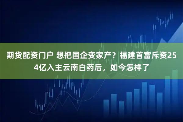 期货配资门户 想把国企变家产？福建首富斥资254亿入主云南白药后，如今怎样了