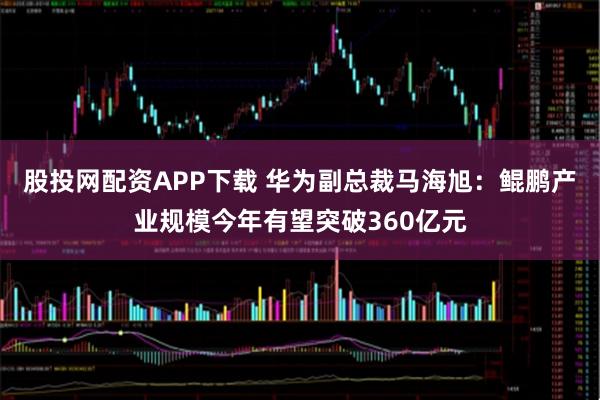股投网配资APP下载 华为副总裁马海旭：鲲鹏产业规模今年有望突破360亿元