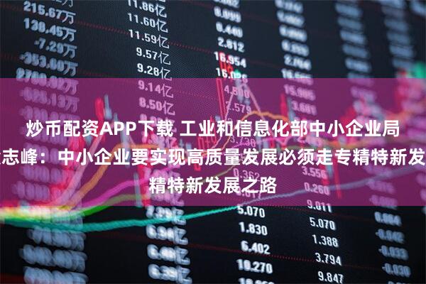 炒币配资APP下载 工业和信息化部中小企业局局长梁志峰：中小企业要实现高质量发展必须走专精特新发展之路