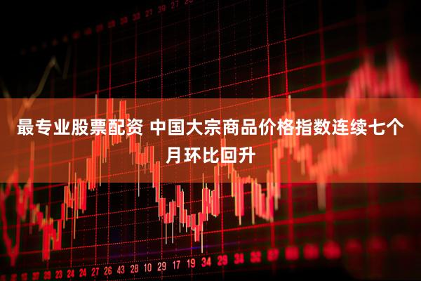 最专业股票配资 中国大宗商品价格指数连续七个月环比回升