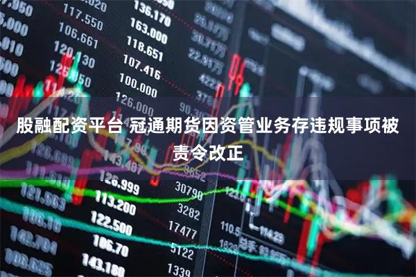 股融配资平台 冠通期货因资管业务存违规事项被责令改正