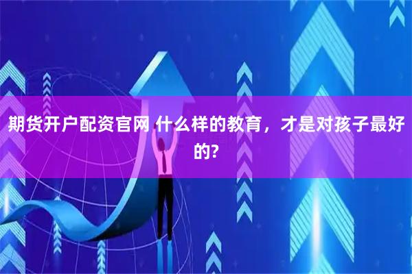期货开户配资官网 什么样的教育，才是对孩子最好的?