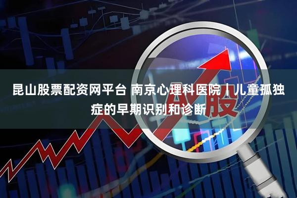 昆山股票配资网平台 南京心理科医院｜儿童孤独症的早期识别和诊断
