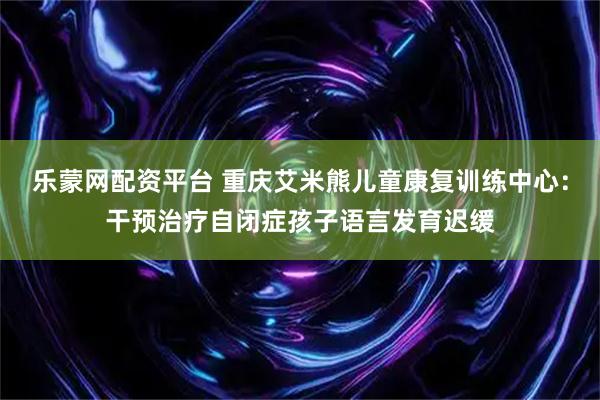 乐蒙网配资平台 重庆艾米熊儿童康复训练中心：干预治疗自闭症孩子语言发育迟缓