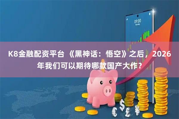 K8金融配资平台 《黑神话：悟空》之后，2026年我们可以期待哪款国产大作？