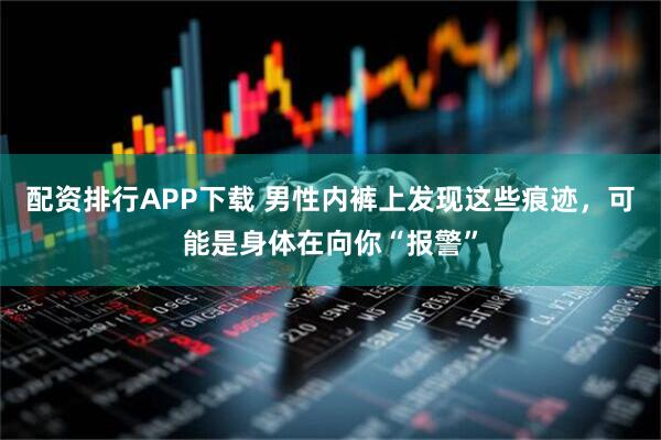 配资排行APP下载 男性内裤上发现这些痕迹，可能是身体在向你“报警”