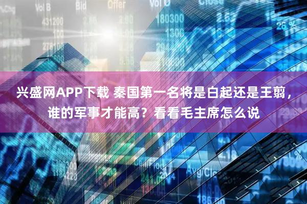 兴盛网APP下载 秦国第一名将是白起还是王翦，谁的军事才能高？看看毛主席怎么说