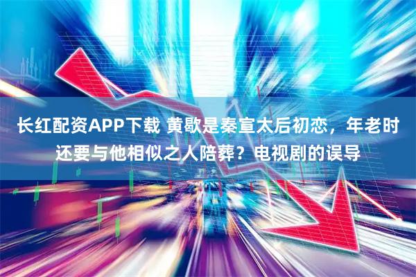 长红配资APP下载 黄歇是秦宣太后初恋，年老时还要与他相似之人陪葬？电视剧的误导