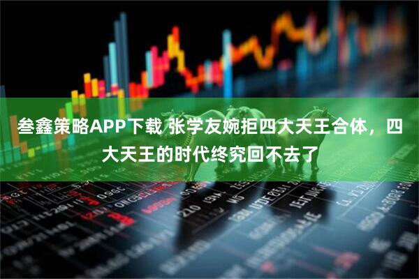 叁鑫策略APP下载 张学友婉拒四大天王合体，四大天王的时代终究回不去了