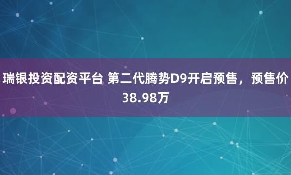 瑞银投资配资平台 第二代腾势D9开启预售，预售价38.98万