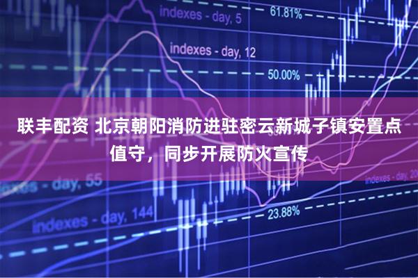 联丰配资 北京朝阳消防进驻密云新城子镇安置点值守，同步开展防火宣传