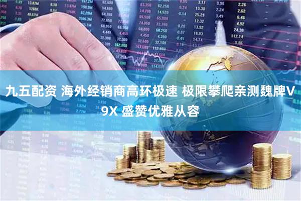 九五配资 海外经销商高环极速 极限攀爬亲测魏牌V9X 盛赞优雅从容