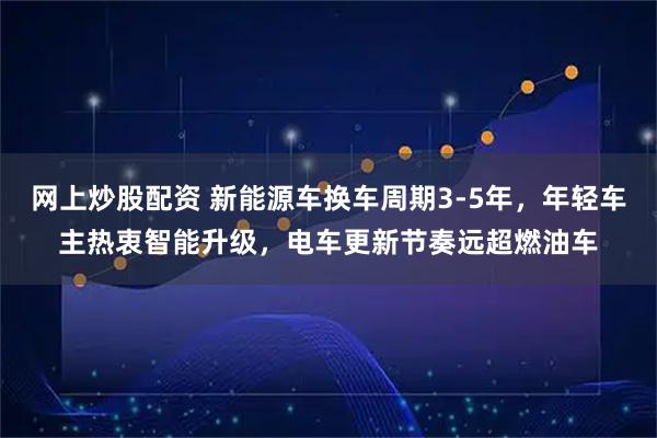 网上炒股配资 新能源车换车周期3-5年，年轻车主热衷智能升级，电车更新节奏远超燃油车