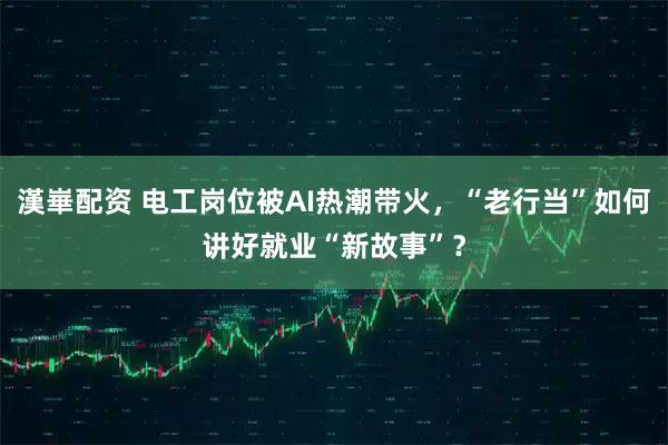 漢崋配资 电工岗位被AI热潮带火，“老行当”如何讲好就业“新故事”？