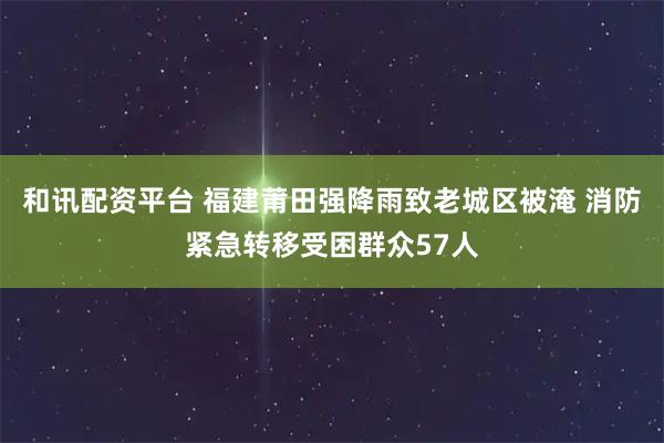 和讯配资平台 福建莆田强降雨致老城区被淹 消防紧急转移受困群众57人